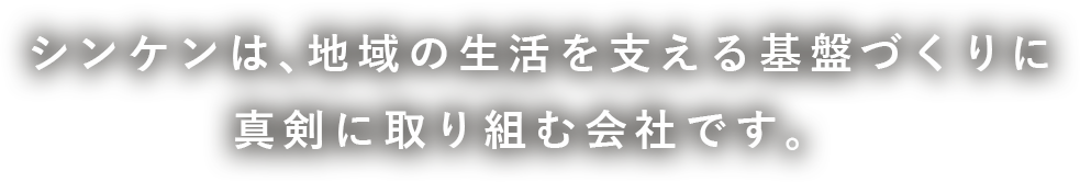 テキスト:シンケンは、地域の生活を支える基盤づくりに真剣に取り組む会社です。